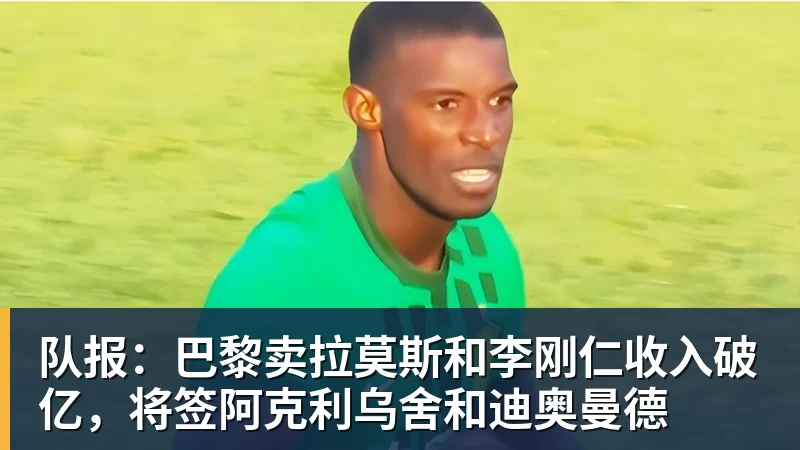 pg电子官网队报：巴黎卖拉莫斯和李刚仁收入破亿，将签阿克利乌舍和迪奥曼德