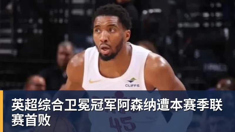 pg电子官网英超综合卫冕冠军阿森纳遭本赛季联赛首败